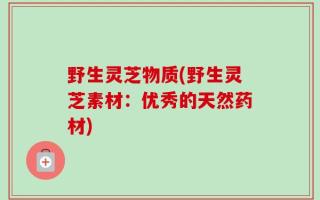野生灵芝物质(野生灵芝素材：优秀的天然药材)