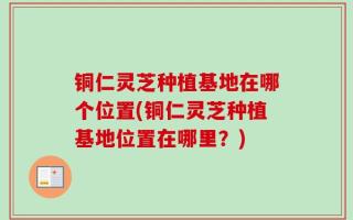 铜仁灵芝种植基地在哪个位置(铜仁灵芝种植基地位置在哪里？)