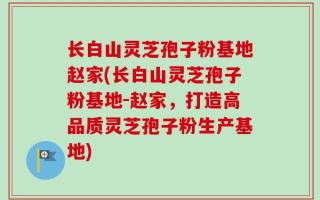 长白山灵芝孢子粉基地赵家(长白山灵芝孢子粉基地-赵家，打造高品质灵芝孢子粉生产基地)