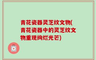 青花瓷器灵芝纹文物(青花瓷器中的灵芝纹文物重现绚烂光芒)