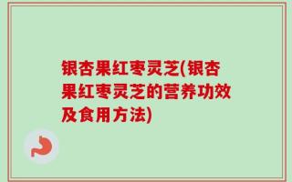 银杏果红枣灵芝(银杏果红枣灵芝的营养功效及食用方法)