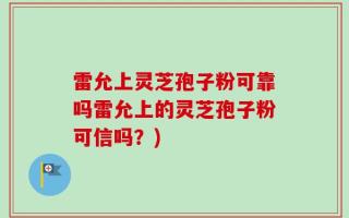 雷允上灵芝孢子粉可靠吗雷允上的灵芝孢子粉可信吗？)