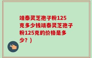 靖泰灵芝孢子粉125克多少钱靖泰灵芝孢子粉125克的价格是多少？)
