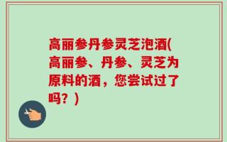 高丽参丹参灵芝泡酒(高丽参、丹参、灵芝为原料的酒，您尝试过了吗？)