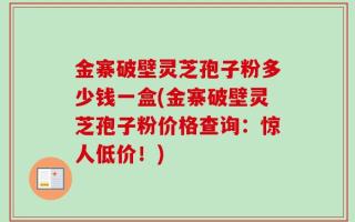金寨破壁灵芝孢子粉多少钱一盒(金寨破壁灵芝孢子粉价格查询：惊人低价！)