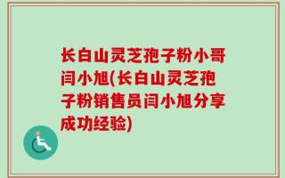 长白山灵芝孢子粉小哥闫小旭(长白山灵芝孢子粉销售员闫小旭分享成功经验)