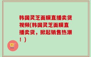 韩国灵芝面膜直播卖货视频(韩国灵芝面膜直播卖货，掀起销售热潮！)