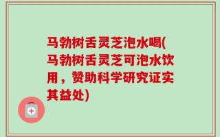 马勃树舌灵芝泡水喝(马勃树舌灵芝可泡水饮用，赞助科学研究证实其益处)
