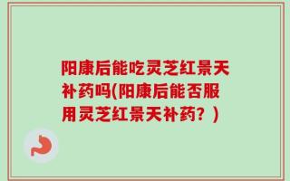 阳康后能吃灵芝红景天补药吗(阳康后能否服用灵芝红景天补药？)