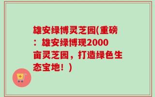 雄安绿博灵芝园(重磅：雄安绿博现2000亩灵芝园，打造绿色生态宝地！)