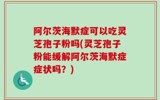 阿尔茨海默症可以吃灵芝孢子粉吗(灵芝孢子粉能缓解阿尔茨海默症症状吗？)