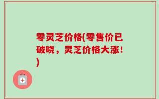 零灵芝价格(零售价已破晓，灵芝价格大涨！)