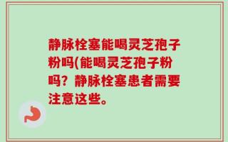 静脉栓塞能喝灵芝孢子粉吗(能喝灵芝孢子粉吗？静脉栓塞患者需要注意这些。