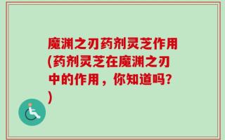 魔渊之刃药剂灵芝作用(药剂灵芝在魔渊之刃中的作用，你知道吗？)