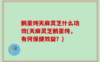 鹅蛋炖天麻灵芝什么功效(天麻灵芝鹅蛋炖，有何保健效益？)