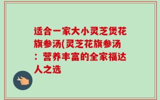 适合一家大小灵芝煲花旗参汤(灵芝花旗参汤：营养丰富的全家福达人之选