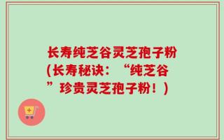 长寿纯芝谷灵芝孢子粉(长寿秘诀：“纯芝谷”珍贵灵芝孢子粉！)