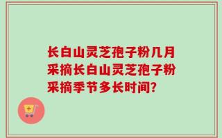 长白山灵芝孢子粉几月采摘长白山灵芝孢子粉采摘季节多长时间？