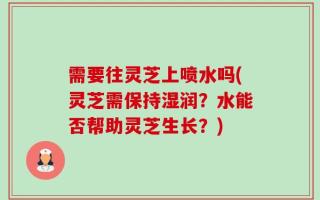 需要往灵芝上喷水吗(灵芝需保持湿润？水能否帮助灵芝生长？)