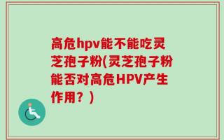 高危hpv能不能吃灵芝孢子粉(灵芝孢子粉能否对高危HPV产生作用？)