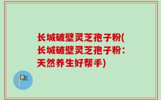 长城破壁灵芝孢子粉(长城破壁灵芝孢子粉：天然养生好帮手)