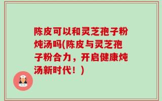 陈皮可以和灵芝孢子粉炖汤吗(陈皮与灵芝孢子粉合力，开启健康炖汤新时代！)