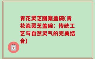 青花灵芝图案盖碗(青花瓷灵芝盖碗：传统工艺与自然灵气的完美结合)