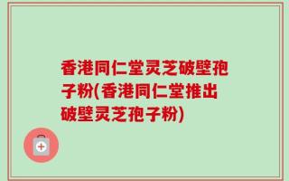 香港同仁堂灵芝破壁孢子粉(香港同仁堂推出破壁灵芝孢子粉)