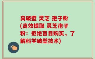高破壁 灵芝 孢子粉(高效提取 灵芝孢子粉：拒绝盲目购买，了解科学破壁技术)