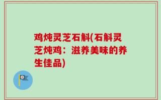 鸡炖灵芝石斛(石斛灵芝炖鸡：滋养美味的养生佳品)