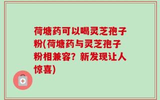 荷塘药可以喝灵芝孢子粉(荷塘药与灵芝孢子粉相兼容？新发现让人惊喜)