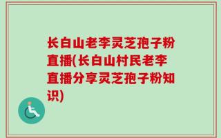 长白山老李灵芝孢子粉直播(长白山村民老李直播分享灵芝孢子粉知识)