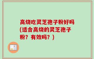 高烧吃灵芝孢子粉好吗(适合高烧的灵芝孢子粉？有效吗？)