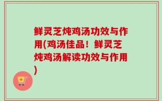鲜灵芝炖鸡汤功效与作用(鸡汤佳品！鲜灵芝炖鸡汤解读功效与作用)