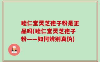 睦仁堂灵芝孢子粉是正品吗(睦仁堂灵芝孢子粉——如何辨别真伪)