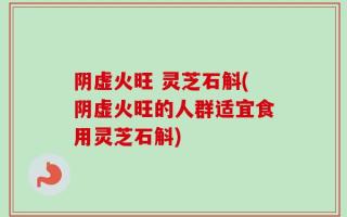 阴虚火旺 灵芝石斛(阴虚火旺的人群适宜食用灵芝石斛)