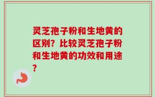 灵芝孢子粉和生地黄的区别？比较灵芝孢子粉和生地黄的功效和用途？