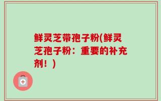 鲜灵芝带孢子粉(鲜灵芝孢子粉：重要的补充剂！)