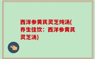 西洋参黄芪灵芝炖汤(养生佳饮：西洋参黄芪灵芝汤)