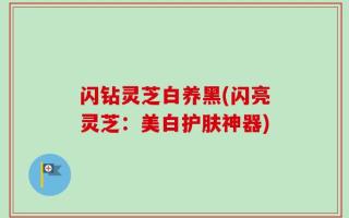 闪钻灵芝白养黑(闪亮灵芝：美白护肤神器)