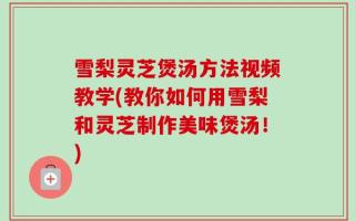 雪梨灵芝煲汤方法视频教学(教你如何用雪梨和灵芝制作美味煲汤！)
