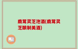 鹿茸灵芝泡酒(鹿茸灵芝酿制美酒)