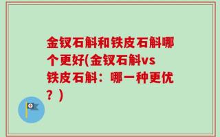 金钗石斛和铁皮石斛哪个更好(金钗石斛vs铁皮石斛：哪一种更优？)