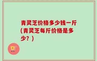 青灵芝价格多少钱一斤(青灵芝每斤价格是多少？)