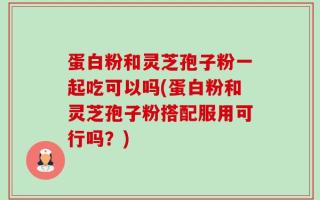 蛋白粉和灵芝孢子粉一起吃可以吗(蛋白粉和灵芝孢子粉搭配服用可行吗？)