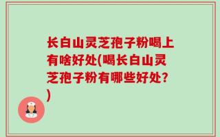 长白山灵芝孢子粉喝上有啥好处(喝长白山灵芝孢子粉有哪些好处？)