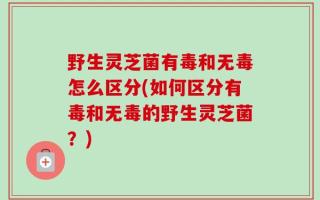 野生灵芝菌有毒和无毒怎么区分(如何区分有毒和无毒的野生灵芝菌？)