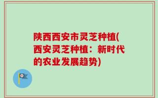 陕西西安市灵芝种植(西安灵芝种植：新时代的农业发展趋势)