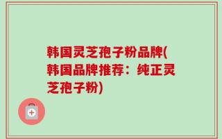 韩国灵芝孢子粉品牌(韩国品牌推荐：纯正灵芝孢子粉)