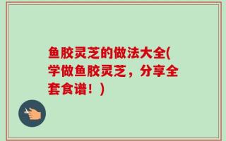 鱼胶灵芝的做法大全(学做鱼胶灵芝，分享全套食谱！)